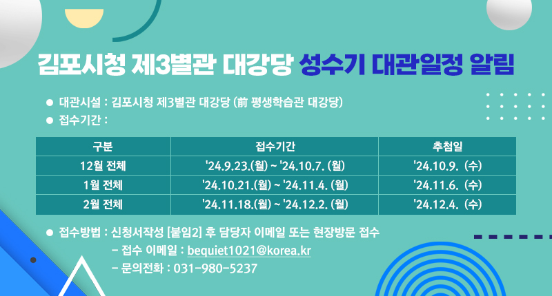 - 대관시설 : 김포시청 제3별관 대강당 (前 평생학습관 대강당)
- 접수기간 : 12월 전체 '24.9.23.(월) ~ '24.10.7. (월), 1월 전체 '24.10.21.(월) ~ '24.11.4. (월), 2월 전체 '24.11.18.(월) ~ '24.12.2. (월), 1월 전체 '24.10.21.(월) ~ '24.11.4. (월)
- 추첨기간 : '24.10.9.  (수), '24.11.6.  (수), '24.12.4.  (수)
- 접수방법 : 신청서작성 [붙임2] 후 담당자 이메일 또는 현장방문 접수 
- 접수 이메일 : bequiet1021@korea.kr
- 문의전화    : 031-980-5237